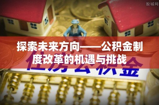 清浦探索未来方向——公积金制度改革的机遇与挑战