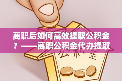 清浦离职后如何高效提取公积金？——离职公积金代办提取全流程解析