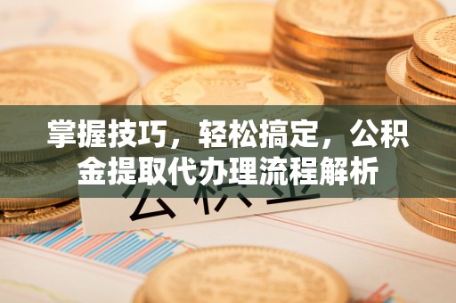 清浦掌握技巧，轻松搞定，公积金提取代办理流程解析
