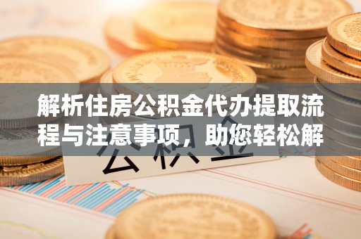 清浦解析住房公积金代办提取流程与注意事项，助您轻松解决资金难题