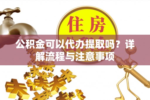 清浦公积金可以代办提取吗？详解流程与注意事项