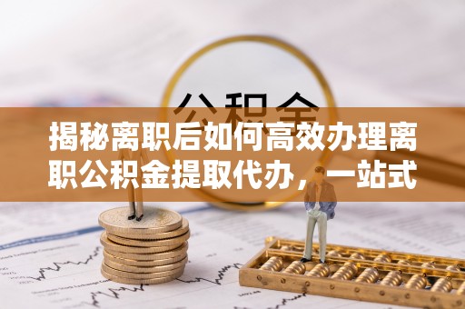 清浦揭秘离职后如何高效办理离职公积金提取代办，一站式服务全解析