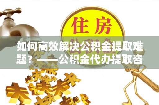 清浦如何高效解决公积金提取难题？——公积金代办提取咨询服务全解析