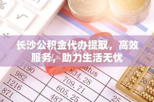 清浦长沙公积金代办提取，高效服务，助力生活无忧