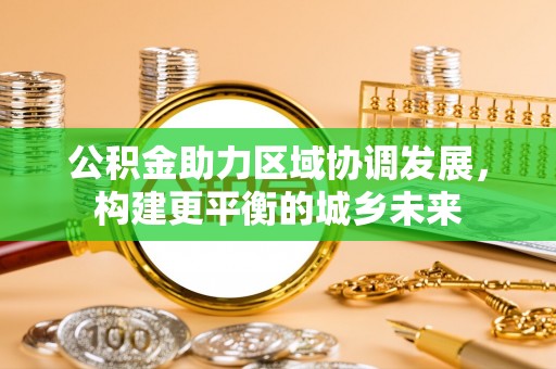 清浦公积金助力区域协调发展，构建更平衡的城乡未来