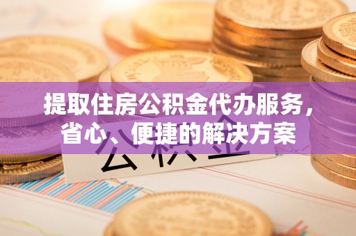 清浦提取住房公积金代办服务，省心、便捷的解决方案