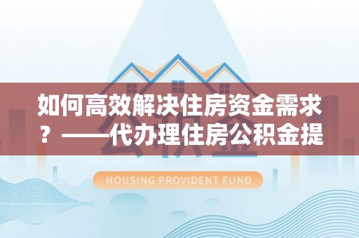 清浦如何高效解决住房资金需求？——代办理住房公积金提取服务全解析