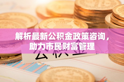 清浦解析最新公积金政策咨询，助力市民财富管理