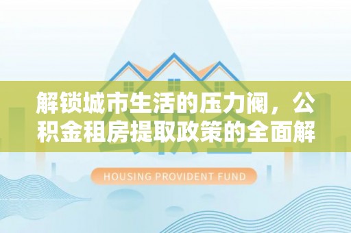 清浦解锁城市生活的压力阀，公积金租房提取政策的全面解析与实践指南