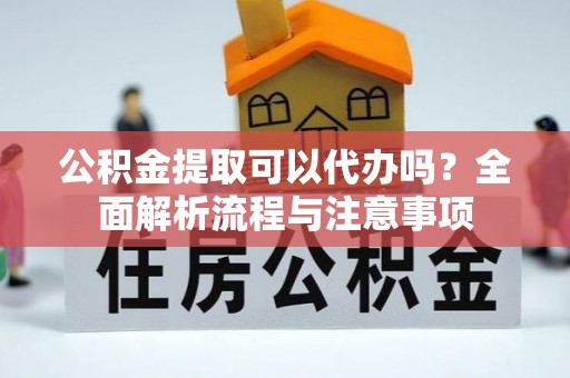 清浦公积金提取可以代办吗？全面解析流程与注意事项