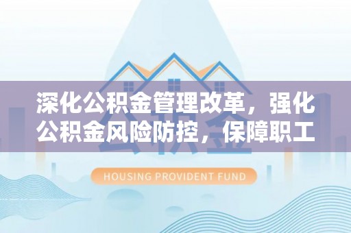 清浦深化公积金管理改革，强化公积金风险防控，保障职工权益