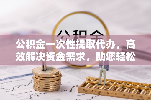 清浦公积金一次性提取代办，高效解决资金需求，助您轻松应对生活难题