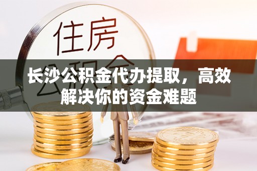 清浦长沙公积金代办提取，高效解决你的资金难题