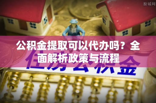 清浦公积金提取可以代办吗？全面解析政策与流程