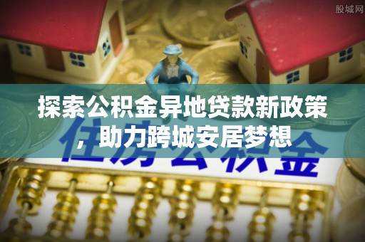 清浦探索公积金异地贷款新政策，助力跨城安居梦想