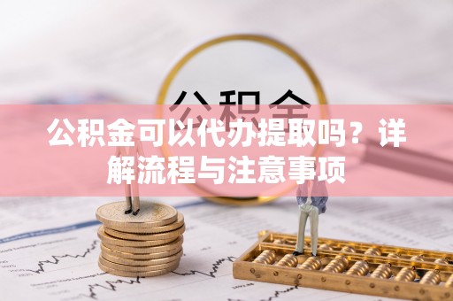 清浦公积金可以代办提取吗？详解流程与注意事项