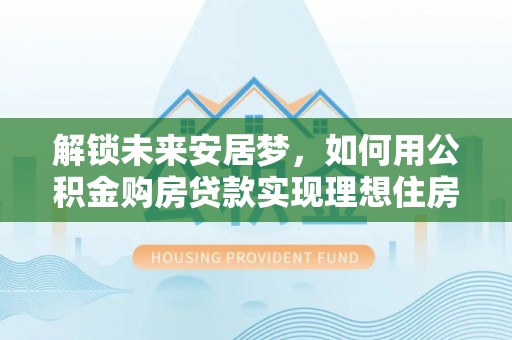 清浦解锁未来安居梦，如何用公积金购房贷款实现理想住房计划