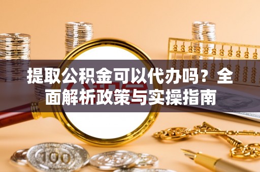 清浦提取公积金可以代办吗？全面解析政策与实操指南