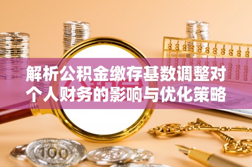 清浦解析公积金缴存基数调整对个人财务的影响与优化策略