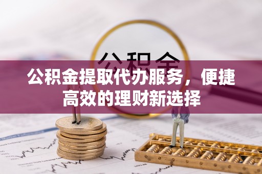 清浦公积金提取代办服务，便捷高效的理财新选择