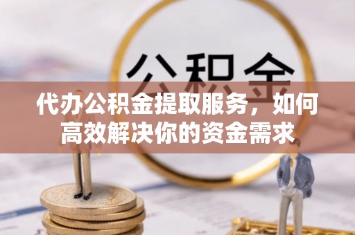 清浦代办公积金提取服务，如何高效解决你的资金需求