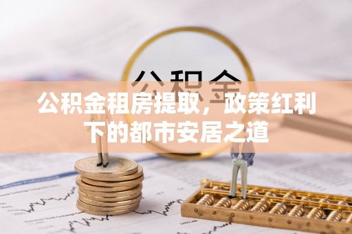 清浦公积金租房提取，政策红利下的都市安居之道