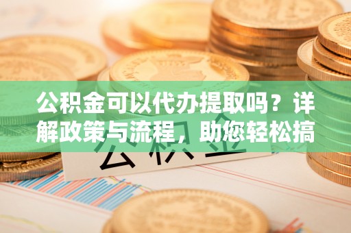 清浦公积金可以代办提取吗？详解政策与流程，助您轻松搞定！