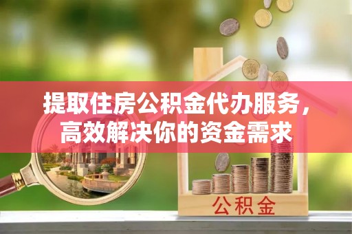 清浦提取住房公积金代办服务，高效解决你的资金需求