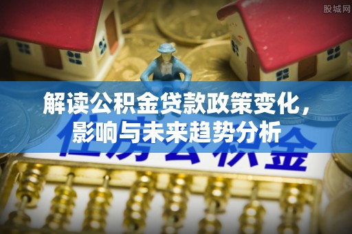 清浦解读公积金贷款政策变化，影响与未来趋势分析