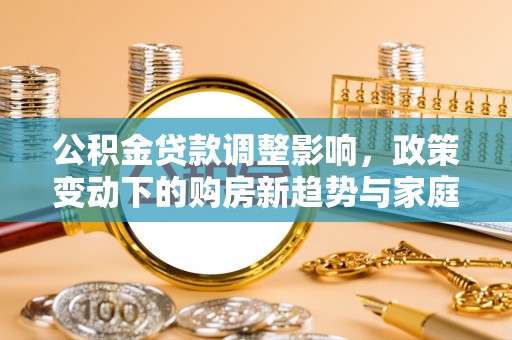 清浦公积金贷款调整影响，政策变动下的购房新趋势与家庭财务规划
