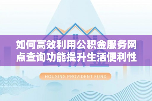 清浦如何高效利用公积金服务网点查询功能提升生活便利性