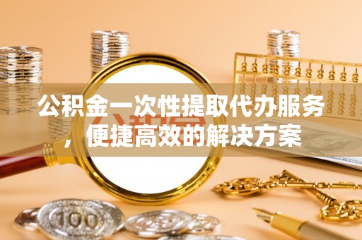 清浦公积金一次性提取代办服务，便捷高效的解决方案