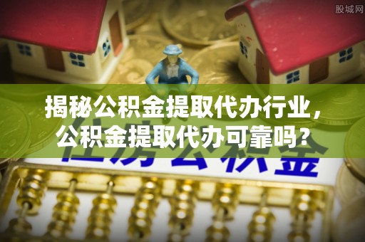 清浦揭秘公积金提取代办行业，公积金提取代办可靠吗？