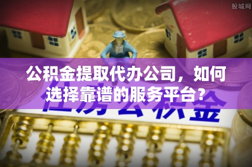 清浦公积金提取代办公司，如何选择靠谱的服务平台？